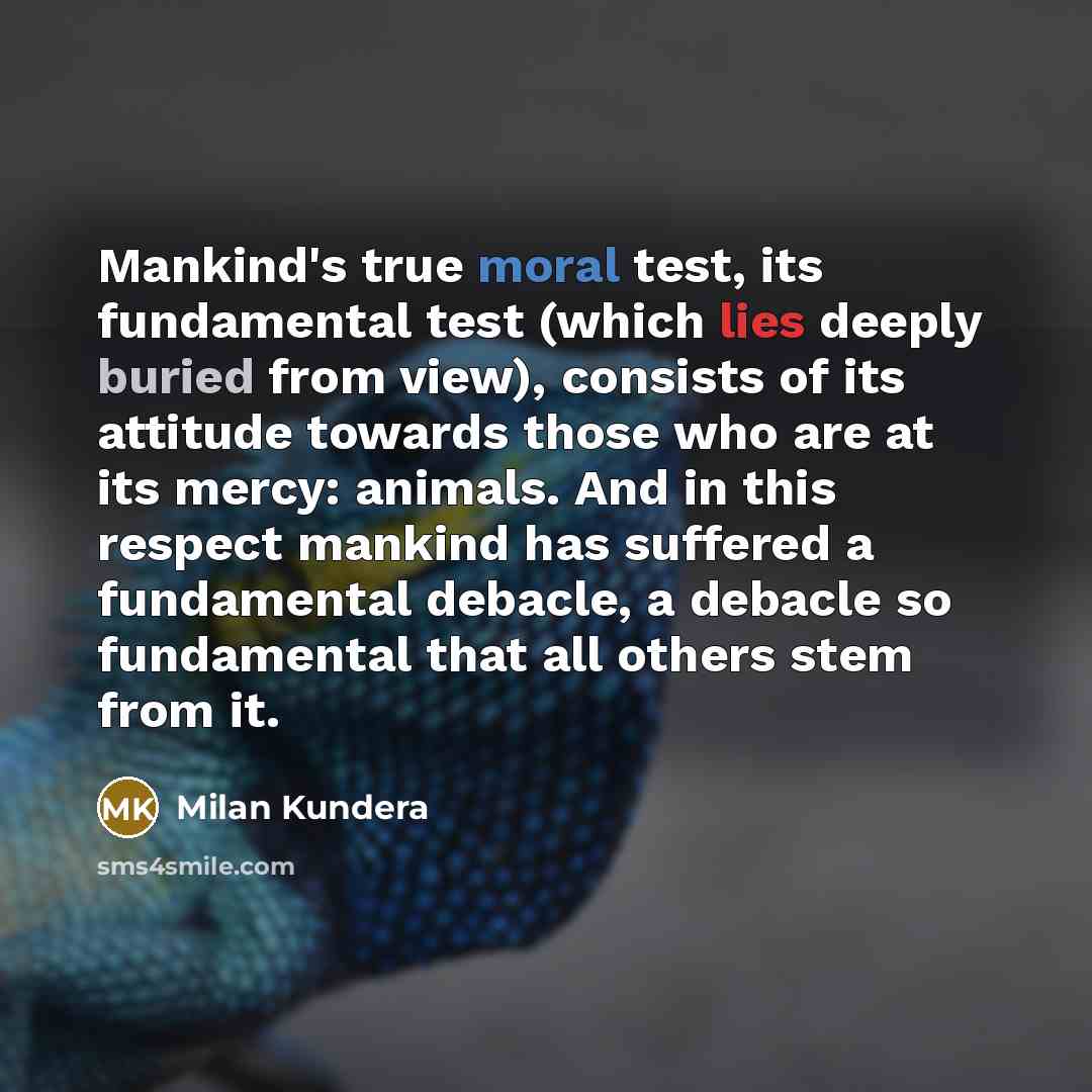 “Mankind's true moral test, its fundamental test (which lies deeply buried from view), consists of its attitude towards those who are at its mercy: animals. And in this respect mankind has suffered a fundamental debacle, a debacle so fundamental that all others stem from it.” quote by Milan Kundera