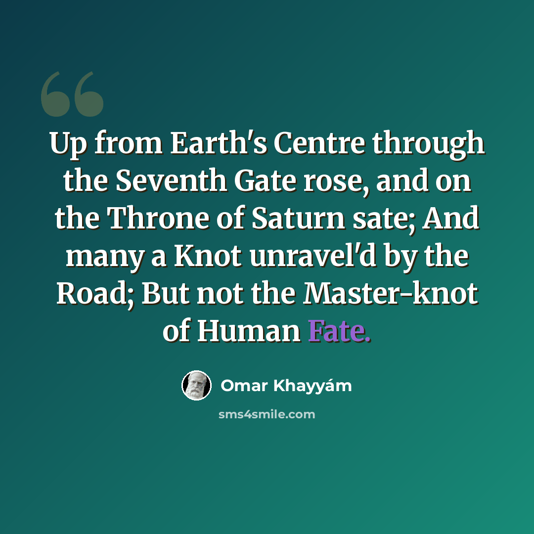 “Up from Earth's Centre through the Seventh Gate rose, and on the Throne of Saturn sate; And many a Knot unravel'd by the Road; But not the Master-knot of Human Fate.” quote by Omar Khayyam