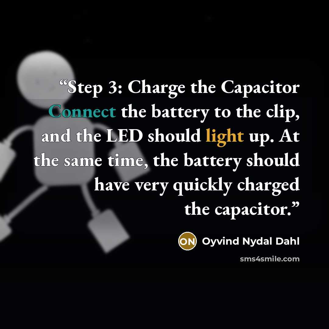 “Step 3: Charge the Capacitor Connect the battery to the clip, and the LED should light up. At the same time, the battery should have very quickly charged the capacitor.” quote by Oyvind Nydal Dahl