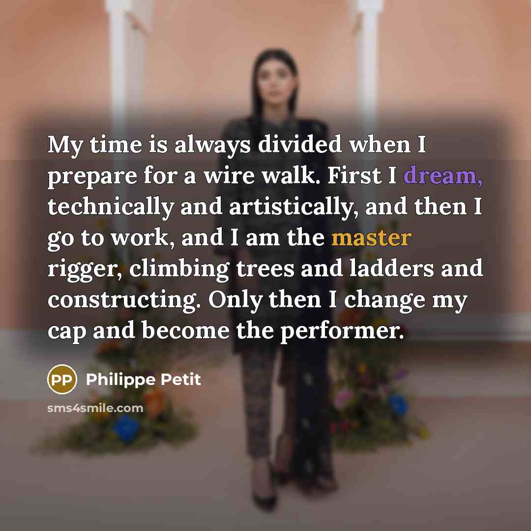 “My time is always divided when I prepare for a wire walk. First I dream, technically and artistically, and then I go to work, and I am the master rigger, climbing trees and ladders and constructing. Only then I change my cap and become the performer.” quote by Philippe Petit