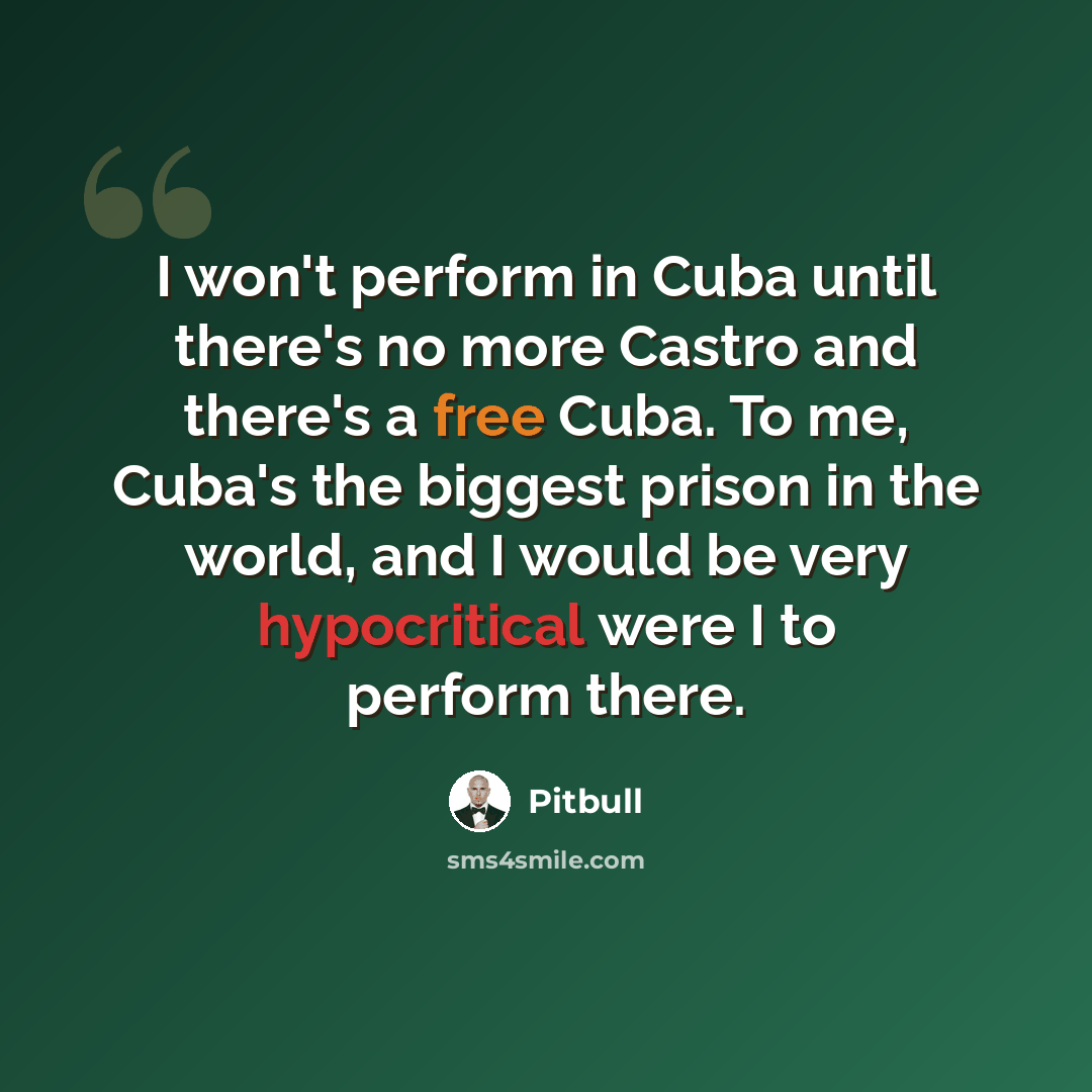 “I won't perform in Cuba until there's no more Castro and there's a free Cuba. To me, Cuba's the biggest prison in the world, and I would be very hypocritical were I to perform there.” quote by Pitbull