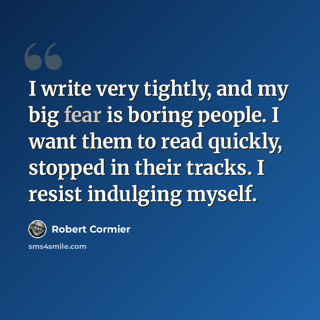 “I write very tightly, and my big fear is boring people. I want them to read quickly, stopped in their tracks. I resist indulging myself.” quote by Robert Cormier
