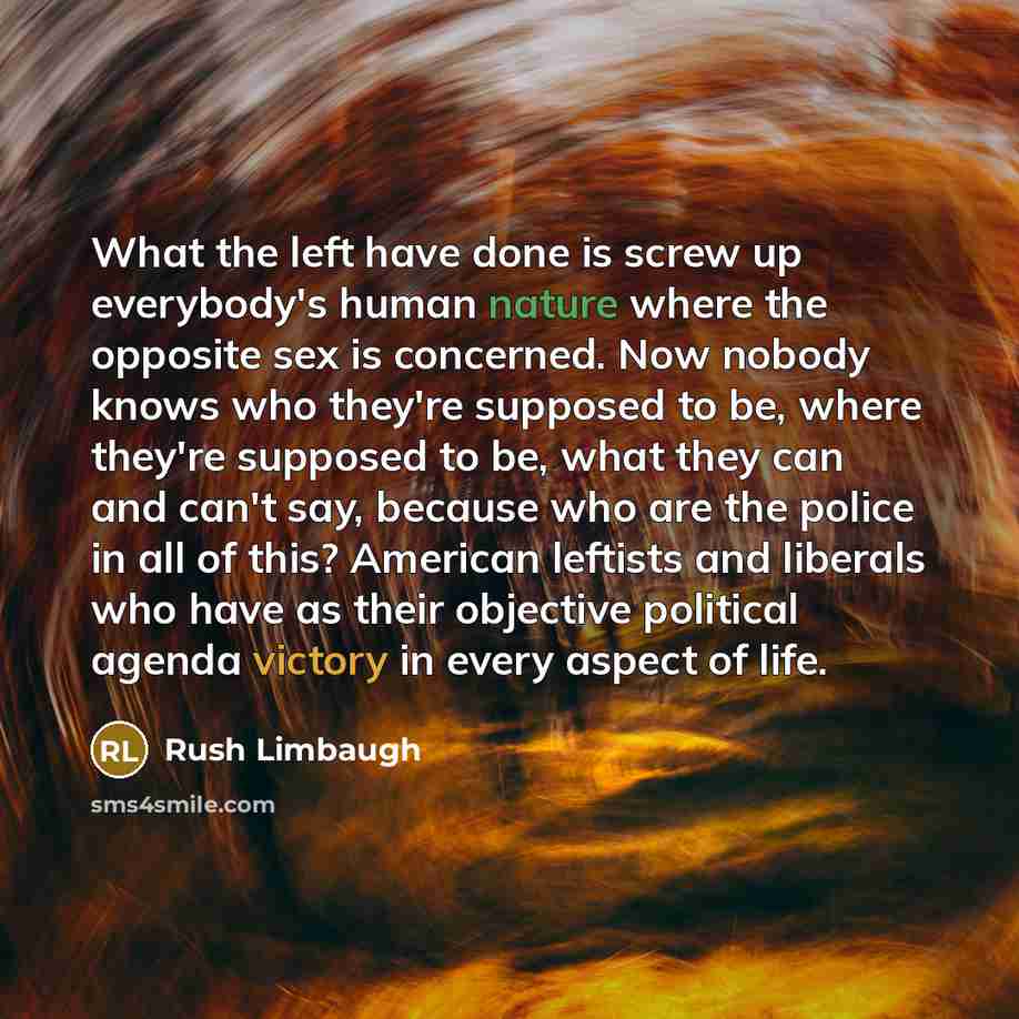 “What the left have done is screw up everybody's human nature where the opposite sex is concerned. Now nobody knows who they're supposed to be, where they're supposed to be, what they can and can't say, because who are the police in all of this? American leftists and liberals who have as their…” quote by Rush Limbaugh