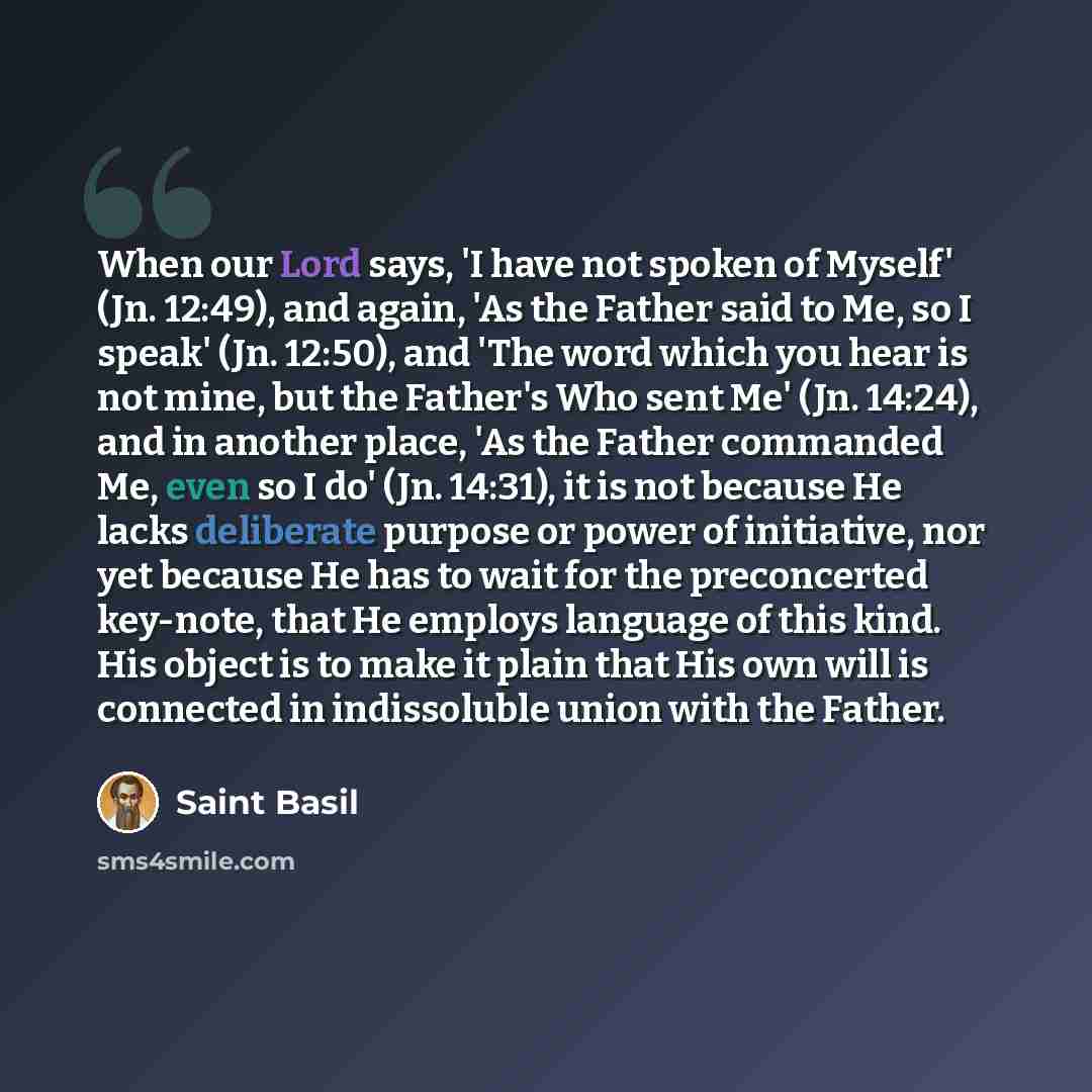 “When our Lord says, 'I have not spoken of Myself' (Jn. 12:49), and again, 'As the Father said to Me, so I speak' (Jn. 12:50), and 'The word which you hear is not mine, but the Father's Who sent Me' (Jn. 14:24), and in another place, 'As the Father commanded Me, even so I do' (Jn. 14:31), it is not…” quote by Saint Basil