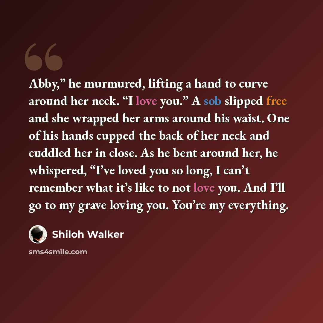 “Abby,” he murmured, lifting a hand to curve around her neck. “I love you.” A sob slipped free and she wrapped her arms around his waist. One of his hands cupped the back of her neck and cuddled her in close. As he bent around her, he whispered, “I’ve loved you so long, I can’t remember what it’s…” quote by Shiloh Walker