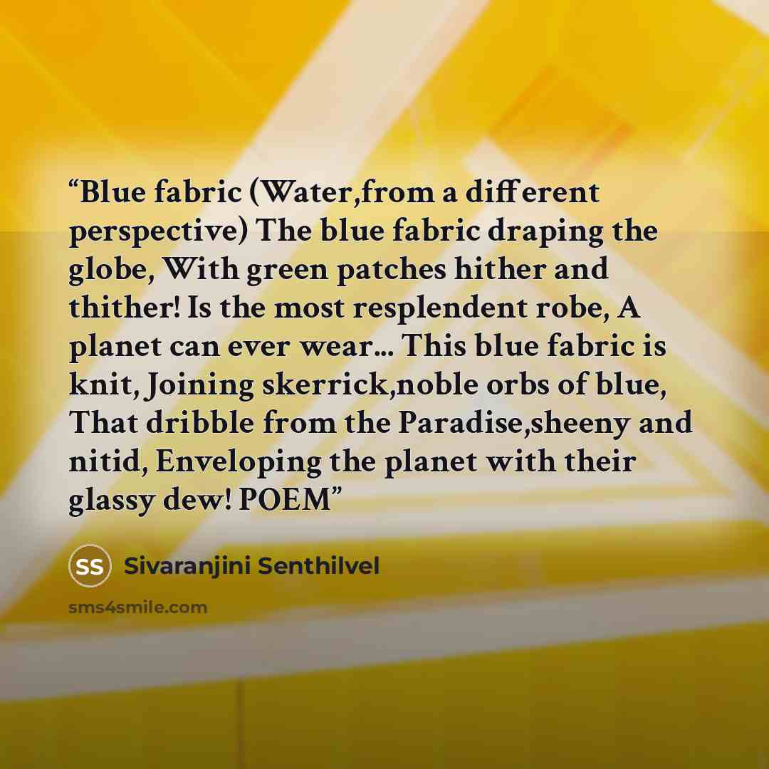 “Blue fabric (Water,from a different perspective) The blue fabric draping the globe, With green patches hither and thither! Is the most resplendent robe, A planet can ever wear... This blue fabric is knit, Joining skerrick,noble orbs of blue, That dribble from the Paradise,sheeny and nitid…” quote by Sivaranjini Senthilvel