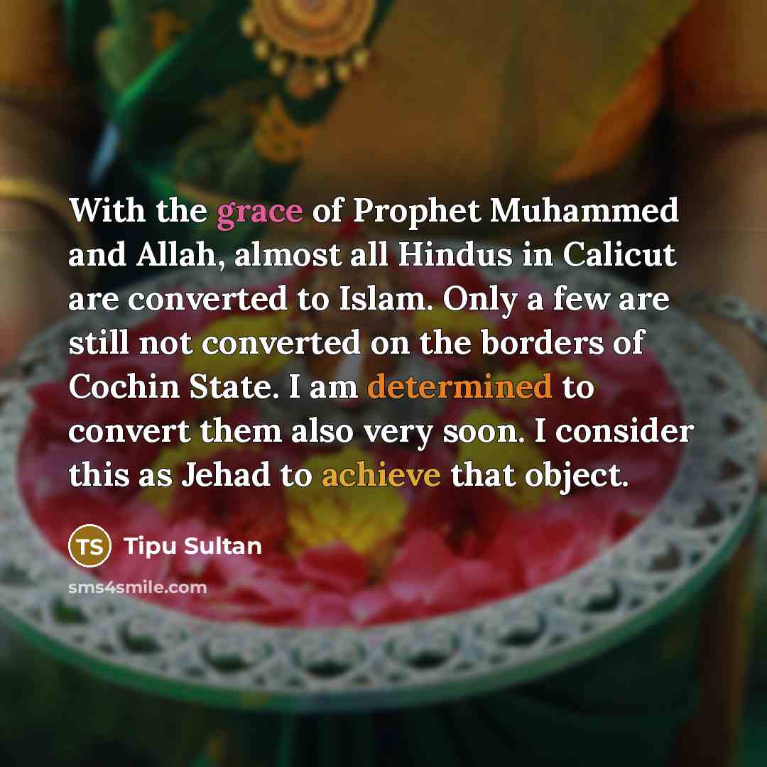 “With the grace of Prophet Muhammed and Allah, almost all Hindus in Calicut are converted to Islam. Only a few are still not converted on the borders of Cochin State. I am determined to convert them also very soon. I consider this as Jehad to achieve that object.” quote by Tipu Sultan