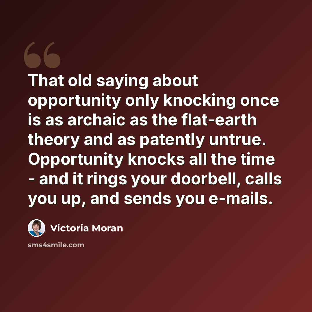 “That old saying about opportunity only knocking once is as archaic as the flat-earth theory and as patently untrue. Opportunity knocks all the time - and it rings your doorbell, calls you up, and sends you e-mails.” quote by Victoria Moran