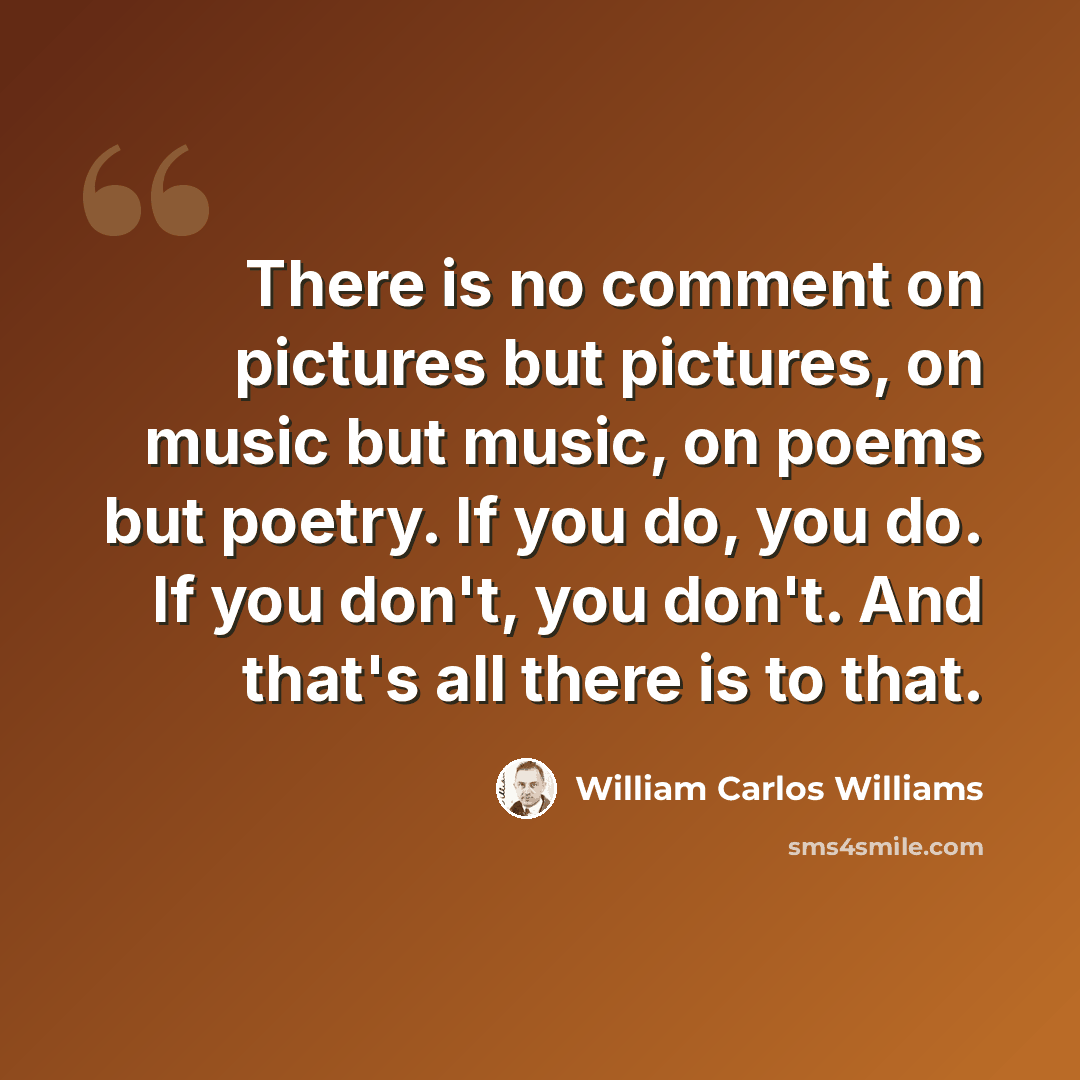 “There is no comment on pictures but pictures, on music but music, on poems but poetry. If you do, you do. If you don't, you don't. And that's all there is to that.” quote by William Carlos Williams