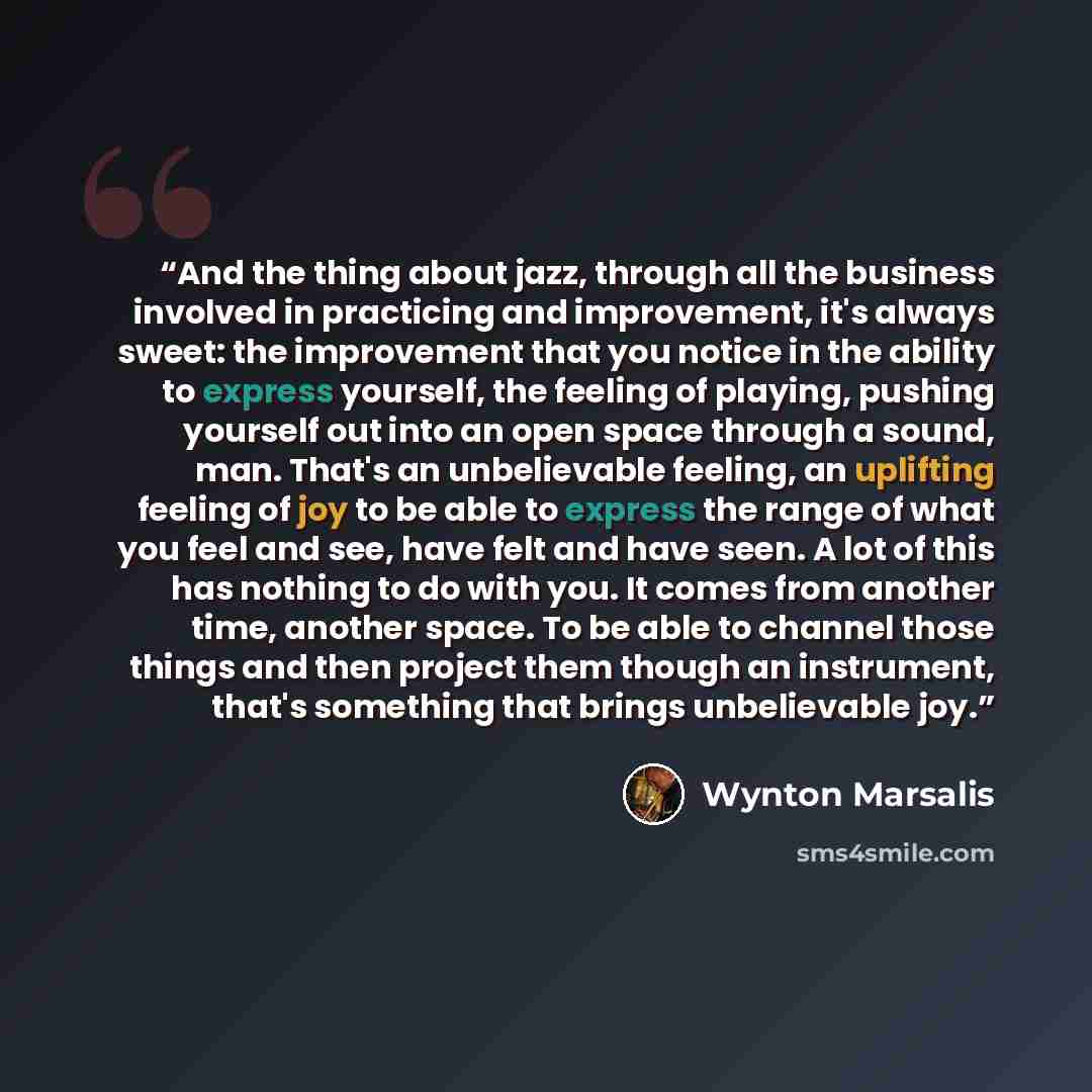 “And the thing about jazz, through all the business involved in practicing and improvement, it's always sweet: the improvement that you notice in the ability to express yourself, the feeling of playing, pushing yourself out into an open space through a sound, man. That's an unbelievable feeling, an…” quote by Wynton Marsalis