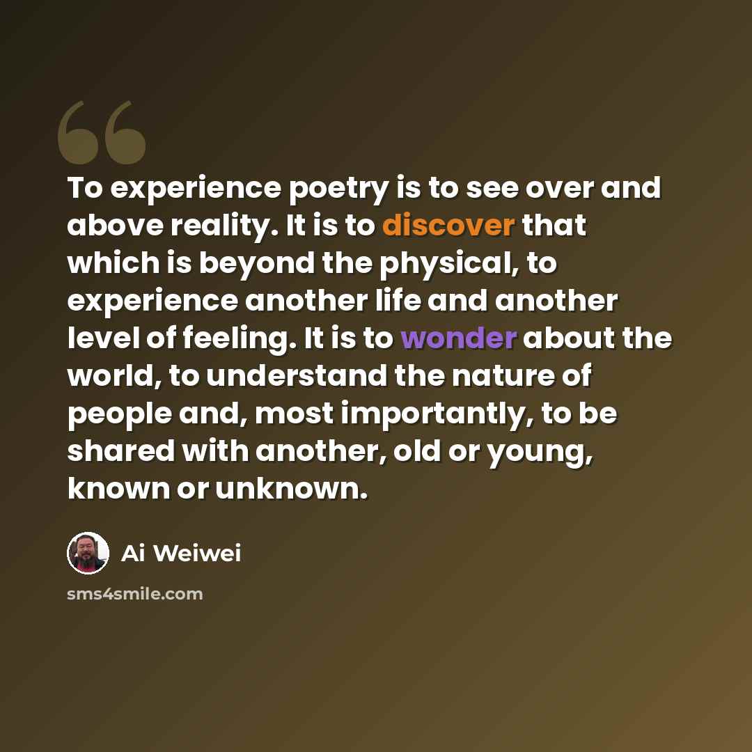 “To experience poetry is to see over and above reality. It is to discover that which is beyond the physical, to experience another life and another level of feeling. It is to wonder about the world, to understand the nature of people and, most importantly, to be shared with another, old or young…” quote by Ai Weiwei
