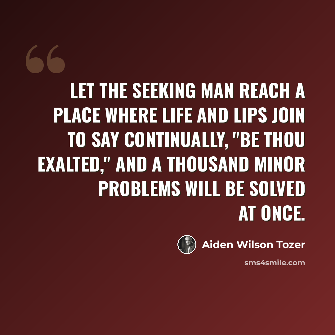 “Let the seeking man reach a place where life and lips join to say continually, "Be thou exalted," and a thousand minor problems will be solved at once.” quote by Aiden Wilson Tozer