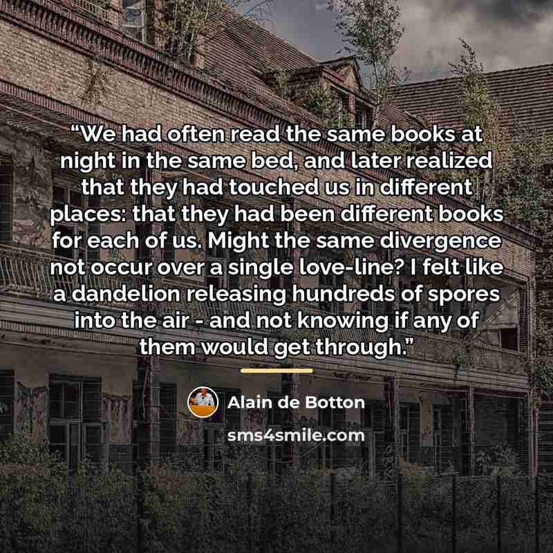 “We had often read the same books at night in the same bed, and later realized that they had touched us in different places: that they had been different books for each of us. Might the same divergence not occur over a single love-line? I felt like a dandelion releasing hundreds of spores into the…” quote by Alain de Botton