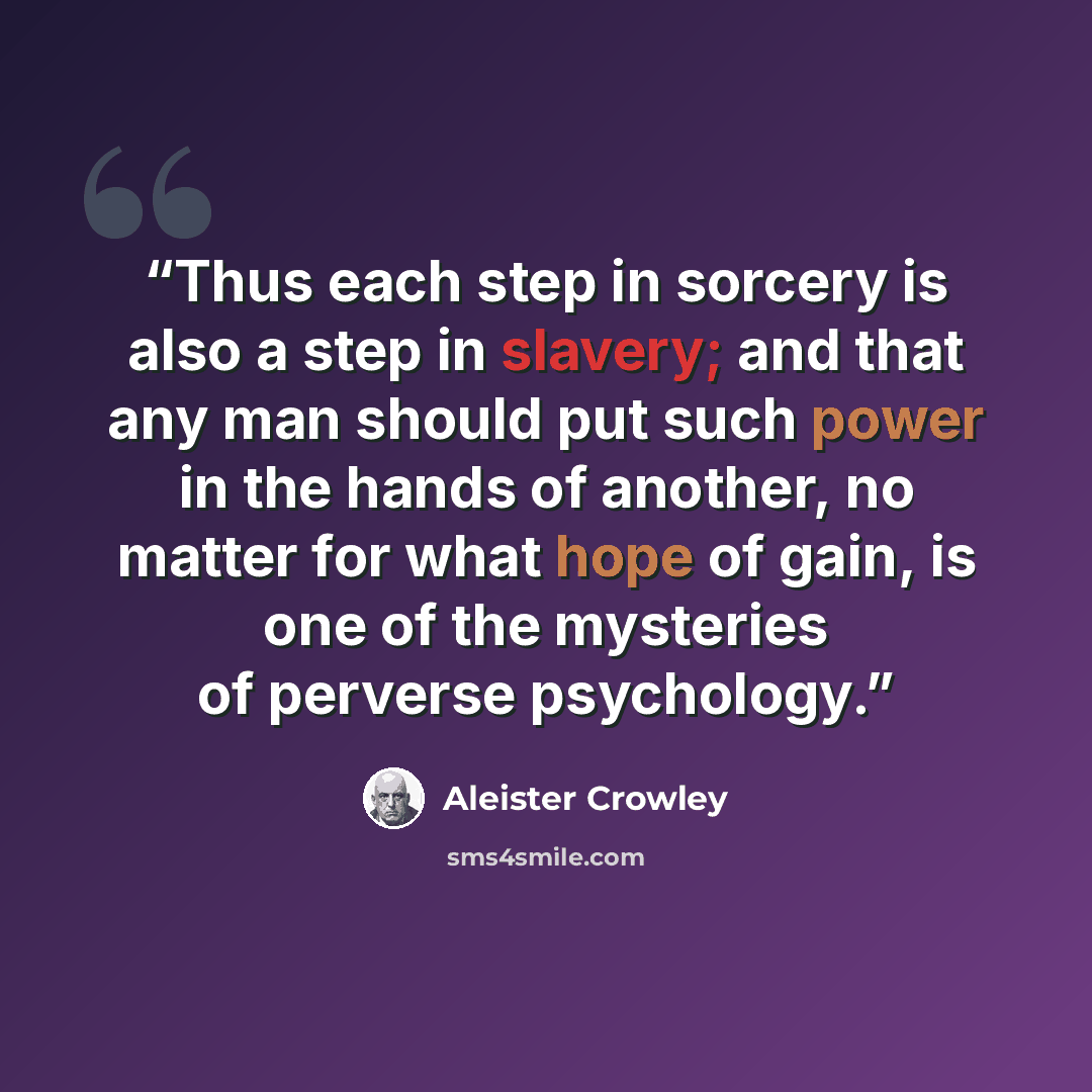 “Thus each step in sorcery is also a step in slavery; and that any man should put such power in the hands of another, no matter for what hope of gain, is one of the mysteries of perverse psychology.” quote by Aleister Crowley