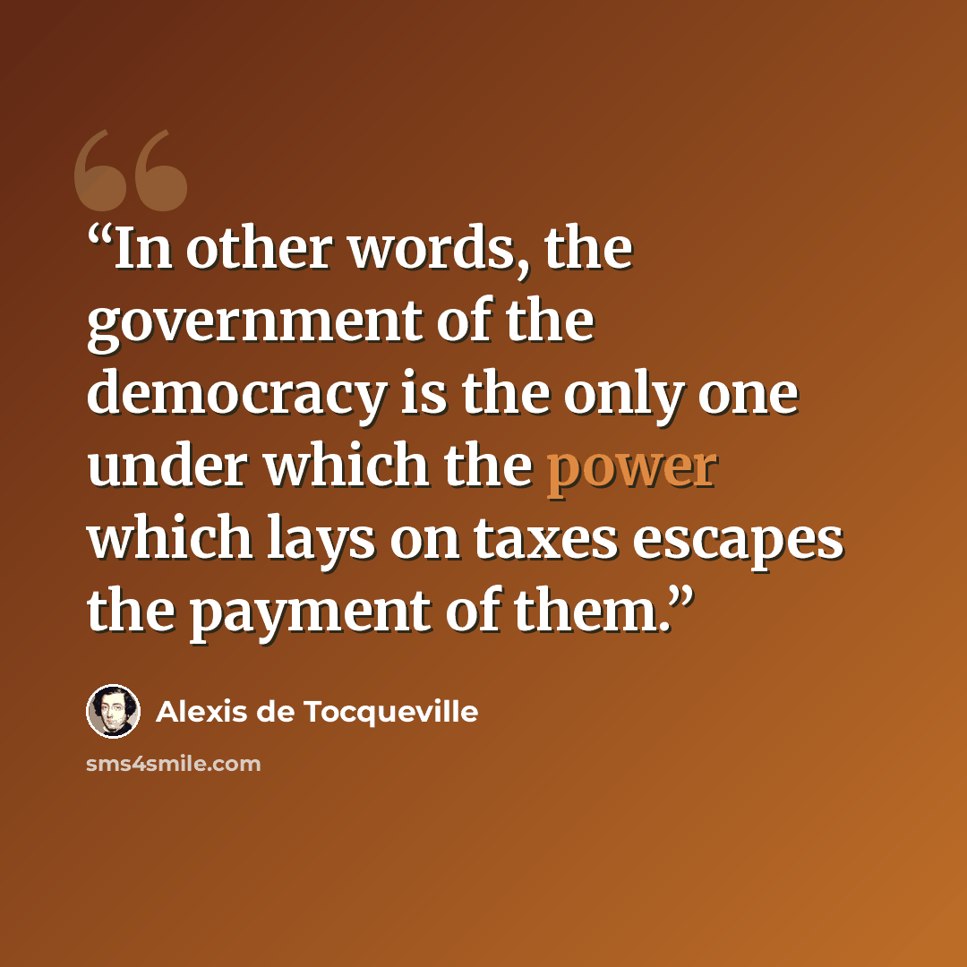 “In other words, the government of the democracy is the only one under which the power which lays on taxes escapes the payment of them.” quote by Alexis de Tocqueville