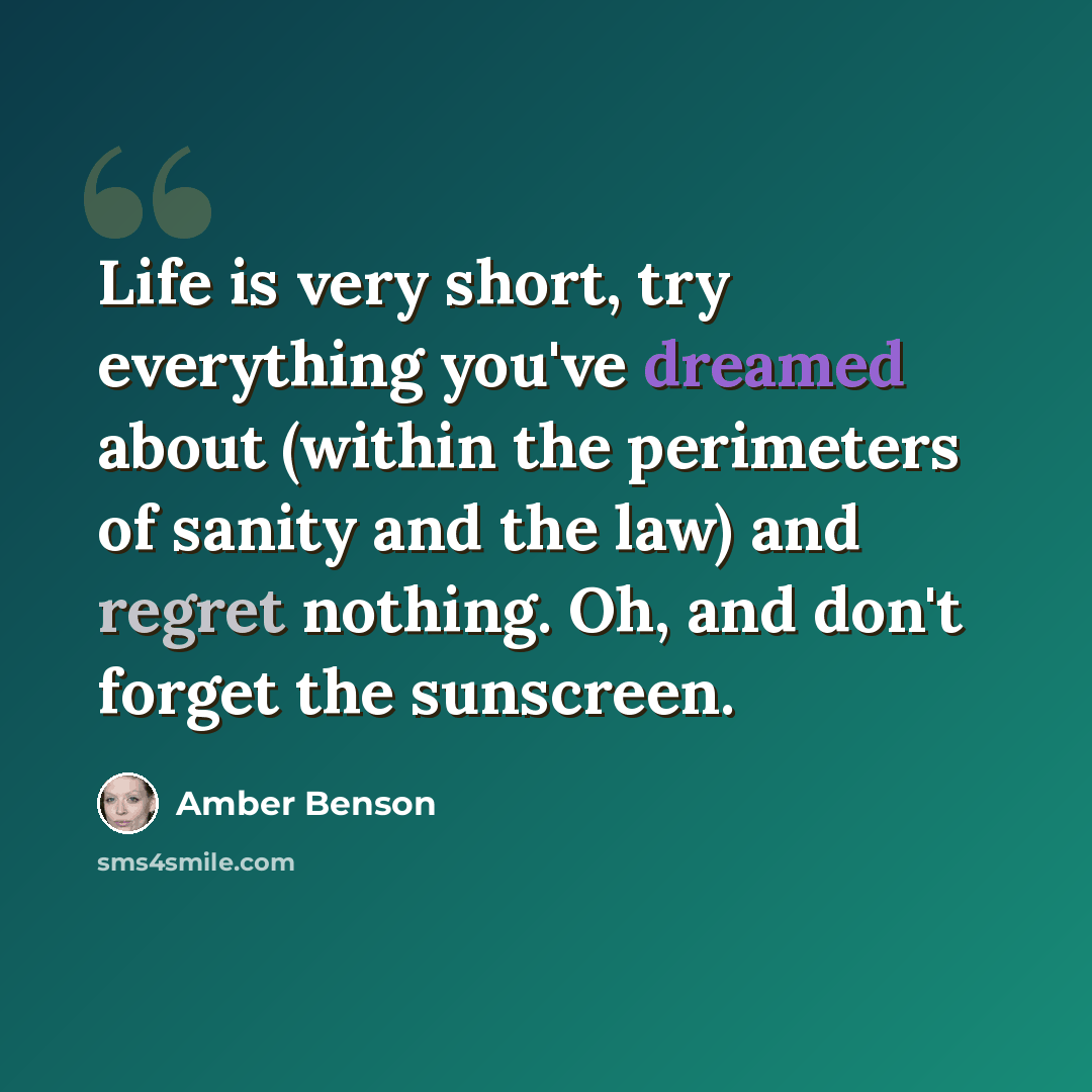 “Life is very short, try everything you've dreamed about (within the perimeters of sanity and the law) and regret nothing. Oh, and don't forget the sunscreen.” quote by Amber Benson