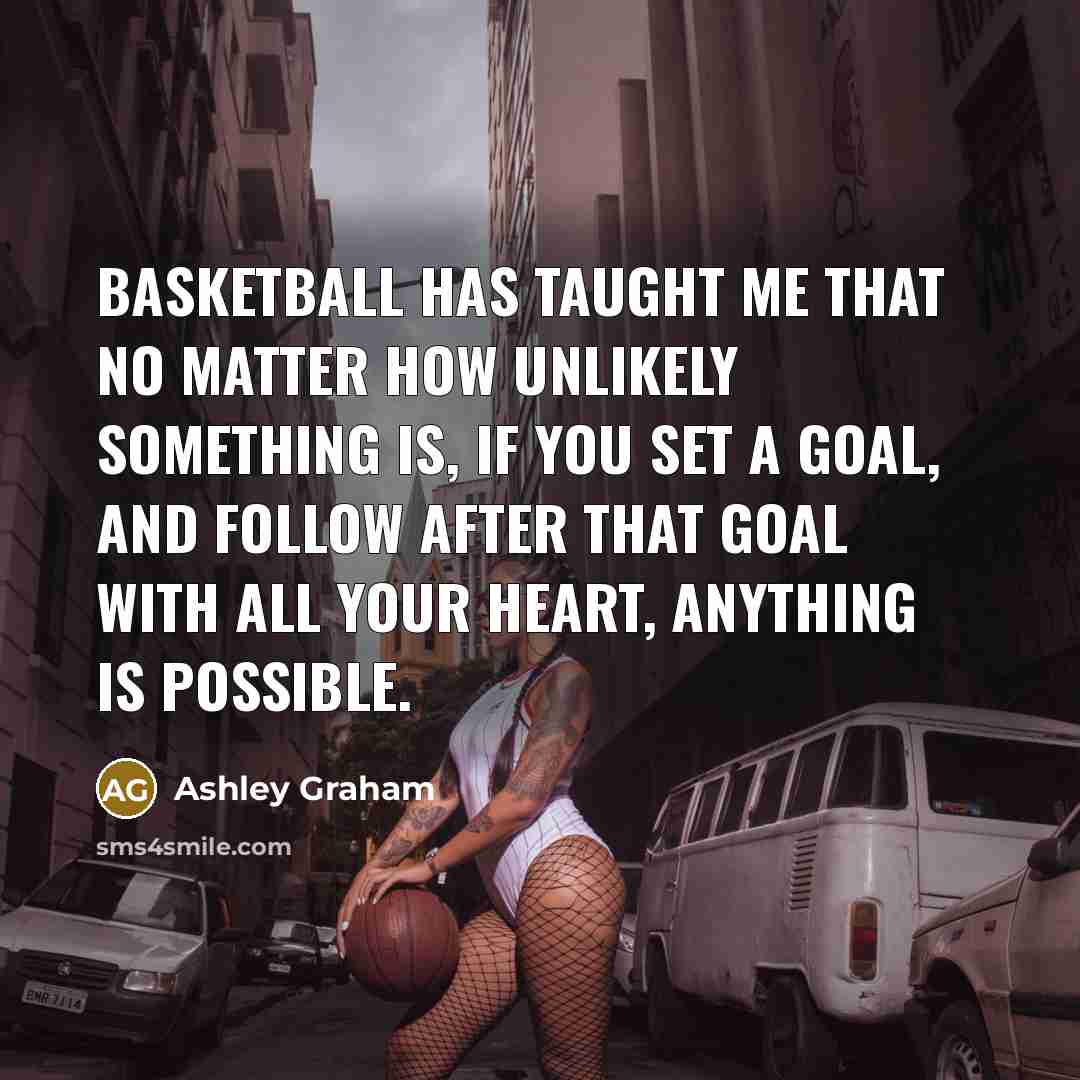 “Basketball has taught me that no matter how unlikely something is, if you set a goal, and follow after that goal with all your heart, anything is possible.” quote by Ashley Graham