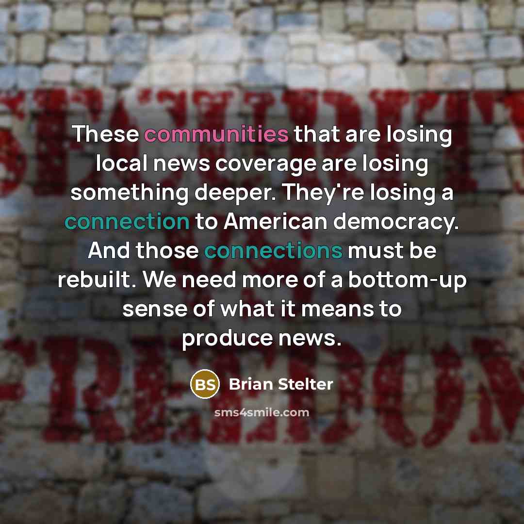 “These communities that are losing local news coverage are losing something deeper. They're losing a connection to American democracy. And those connections must be rebuilt. We need more of a bottom-up sense of what it means to produce news.” quote by Brian Stelter
