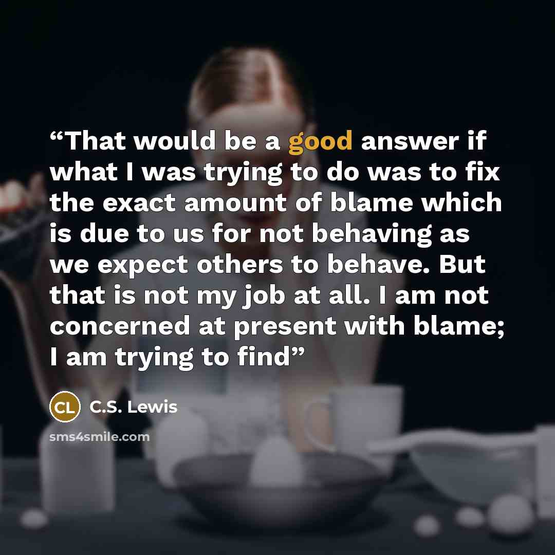 “That would be a good answer if what I was trying to do was to fix the exact amount of blame which is due to us for not behaving as we expect others to behave. But that is not my job at all. I am not concerned at present with blame; I am trying to find” quote by C.S. Lewis
