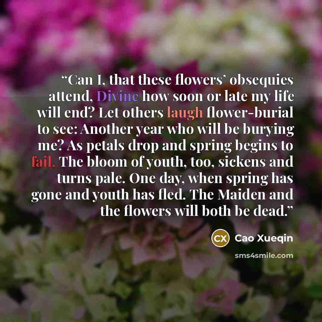“Can I, that these flowers’ obsequies attend, Divine how soon or late my life will end? Let others laugh flower-burial to see: Another year who will be burying me? As petals drop and spring begins to fail, The bloom of youth, too, sickens and turns pale. One day, when spring has gone and youth has…” quote by Cao Xueqin