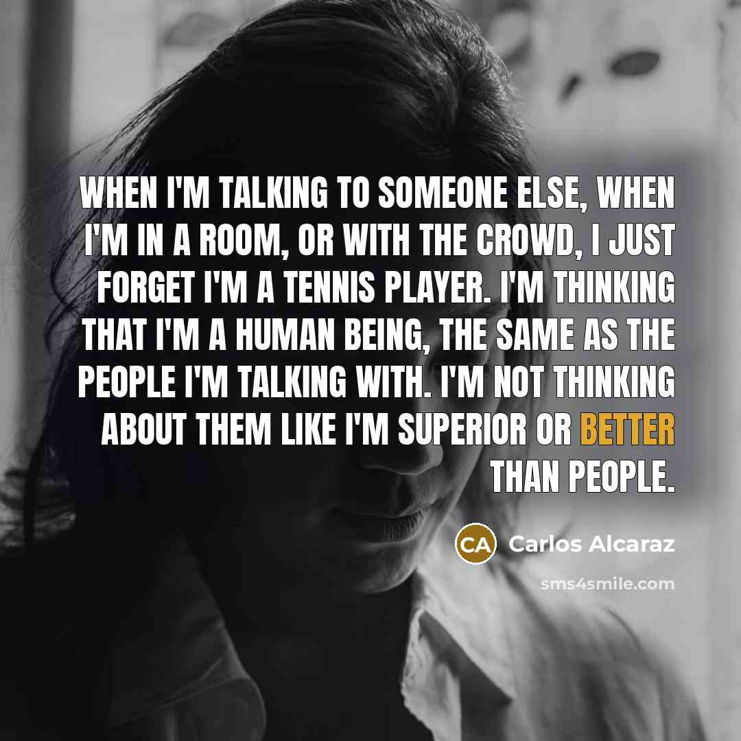 “When I'm talking to someone else, when I'm in a room, or with the crowd, I just forget I'm a tennis player. I'm thinking that I'm a human being, the same as the people I'm talking with. I'm not thinking about them like I'm superior or better than people.” quote by Carlos Alcaraz