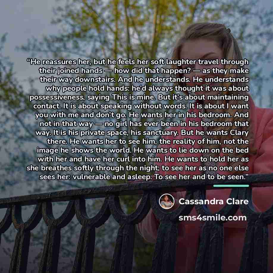 “He reassures her, but he feels her soft laughter travel through their joined hands — how did that happen? — as they make their way downstairs. And he understands. He understands why people hold hands: he’d always thought it was about possessiveness, saying This is mine. But it’s about maintaining…” quote by Cassandra Clare
