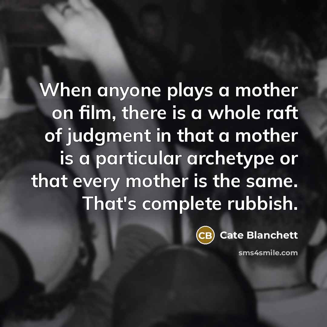 “When anyone plays a mother on film, there is a whole raft of judgment in that a mother is a particular archetype or that every mother is the same. That's complete rubbish.” quote by Cate Blanchett