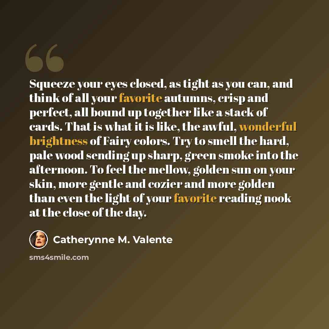 “Squeeze your eyes closed, as tight as you can, and think of all your favorite autumns, crisp and perfect, all bound up together like a stack of cards. That is what it is like, the awful, wonderful brightness of Fairy colors. Try to smell the hard, pale wood sending up sharp, green smoke into the…” quote by Catherynne M. Valente