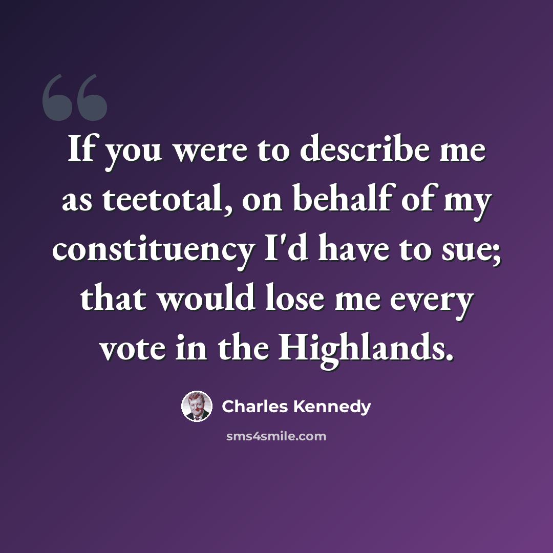 “If you were to describe me as teetotal, on behalf of my constituency I'd have to sue; that would lose me every vote in the Highlands.” quote by Charles Kennedy