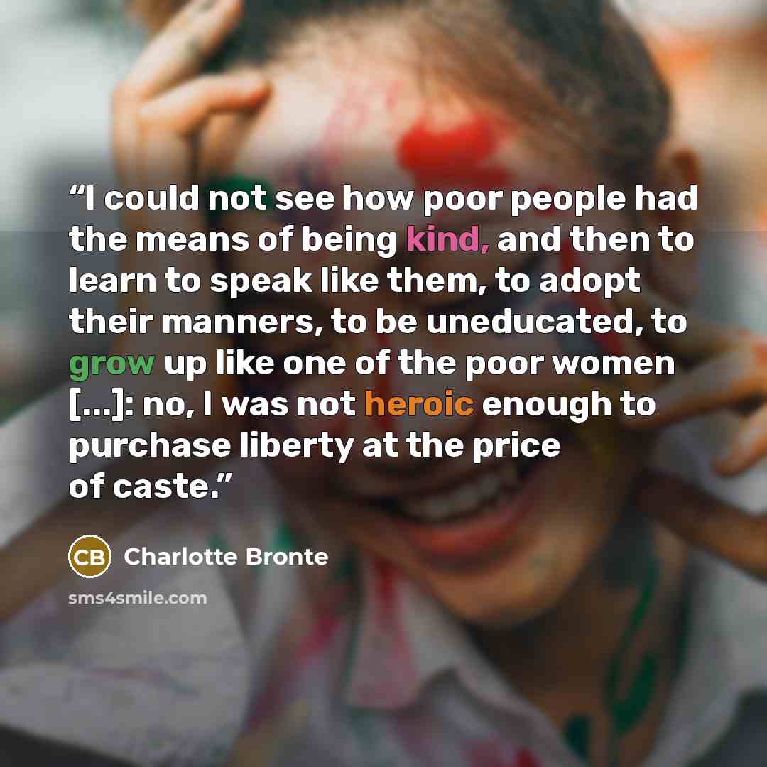 “I could not see how poor people had the means of being kind, and then to learn to speak like them, to adopt their manners, to be uneducated, to grow up like one of the poor women [...]: no, I was not heroic enough to purchase liberty at the price of caste.” quote by Charlotte Brontë