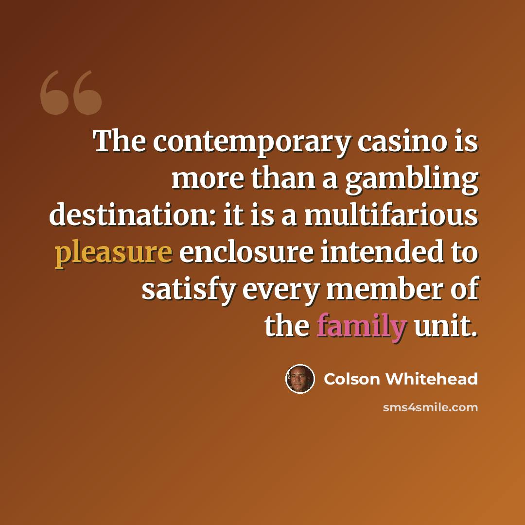 “The contemporary casino is more than a gambling destination: it is a multifarious pleasure enclosure intended to satisfy every member of the family unit.” quote by Colson Whitehead