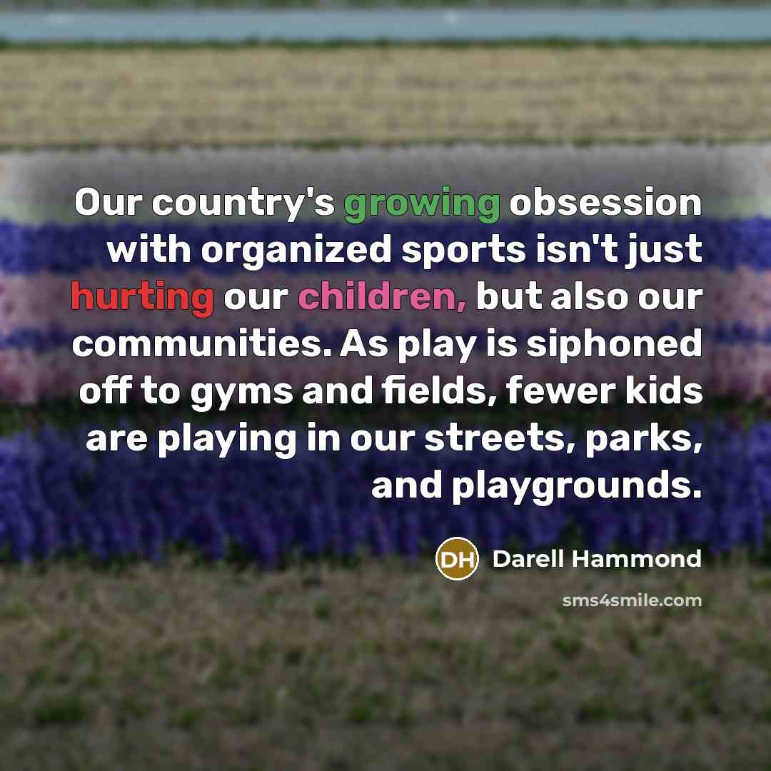 “Our country's growing obsession with organized sports isn't just hurting our children, but also our communities. As play is siphoned off to gyms and fields, fewer kids are playing in our streets, parks, and playgrounds.” quote by Darell Hammond