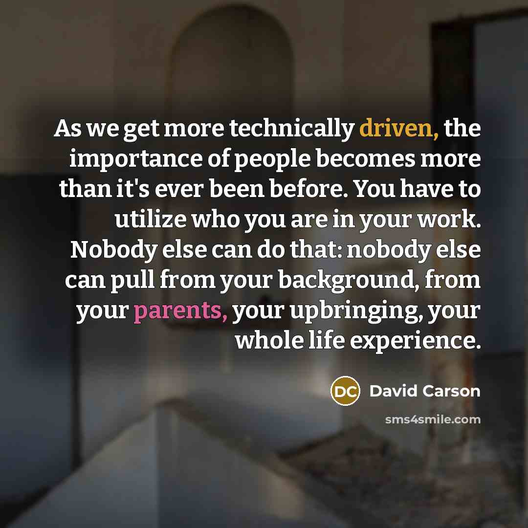 “As we get more technically driven, the importance of people becomes more than it's ever been before. You have to utilize who you are in your work. Nobody else can do that: nobody else can pull from your background, from your parents, your upbringing, your whole life experience.” quote by David Carson