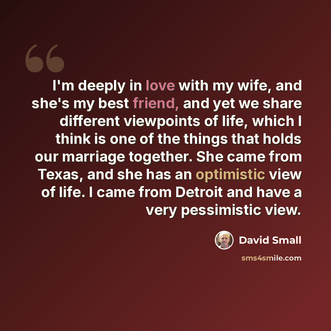 “I'm deeply in love with my wife, and she's my best friend, and yet we share different viewpoints of life, which I think is one of the things that holds our marriage together. She came from Texas, and she has an optimistic view of life. I came from Detroit and have a very pessimistic view.” quote by David Small