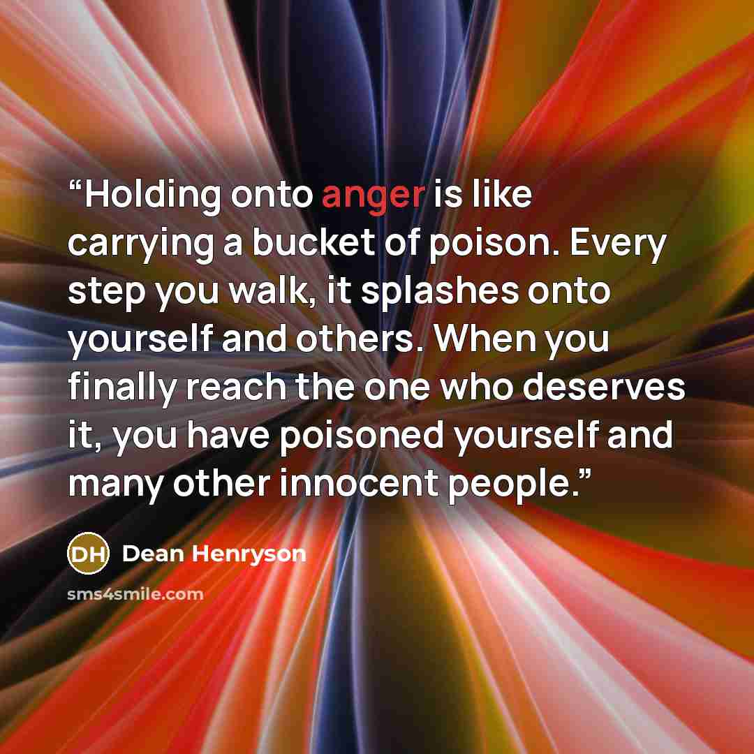 “Holding onto anger is like carrying a bucket of poison. Every step you walk, it splashes onto yourself and others. When you finally reach the one who deserves it, you have poisoned yourself and many other innocent people.” quote by Dean Henryson