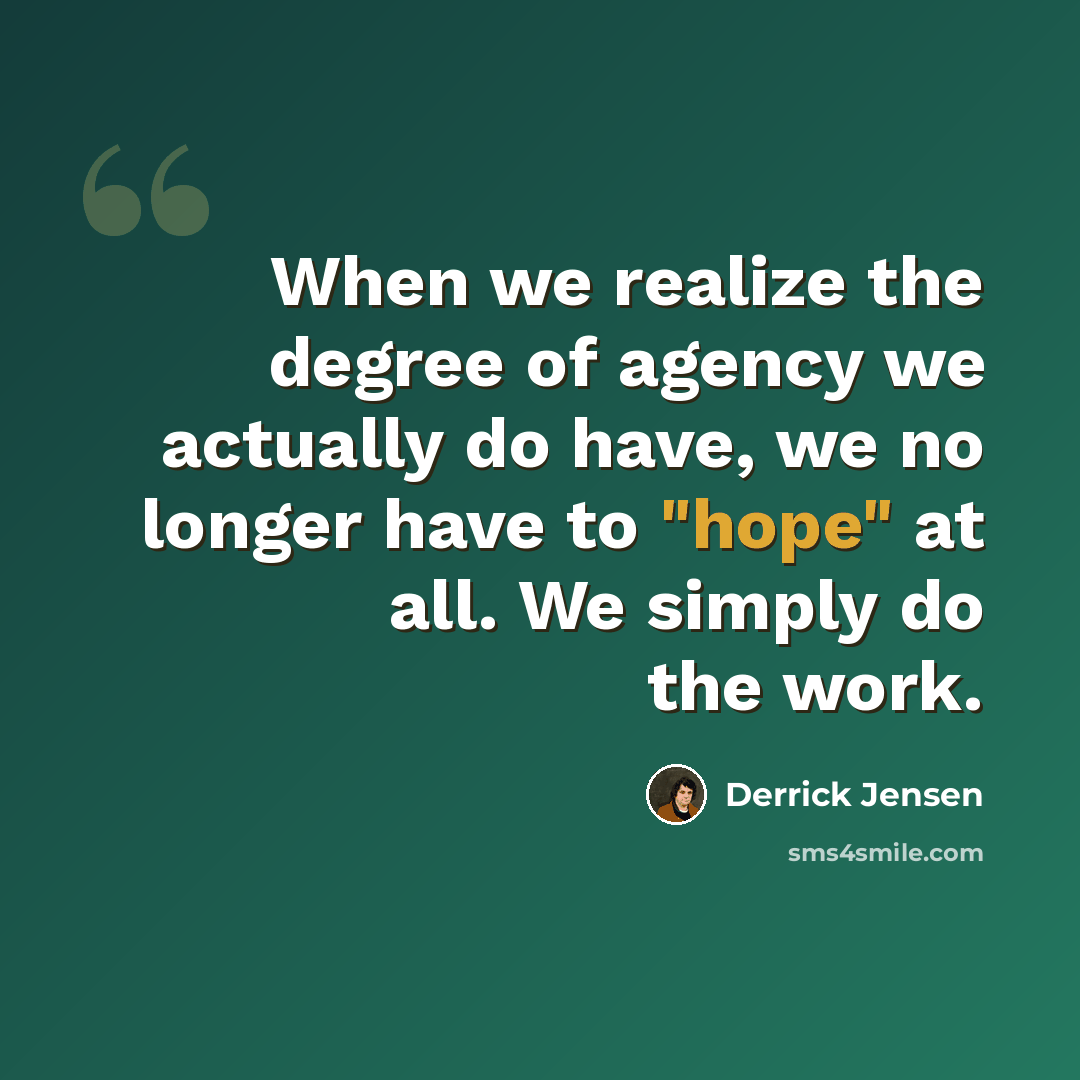 “When we realize the degree of agency we actually do have, we no longer have to "hope" at all. We simply do the work.” quote by Derrick Jensen