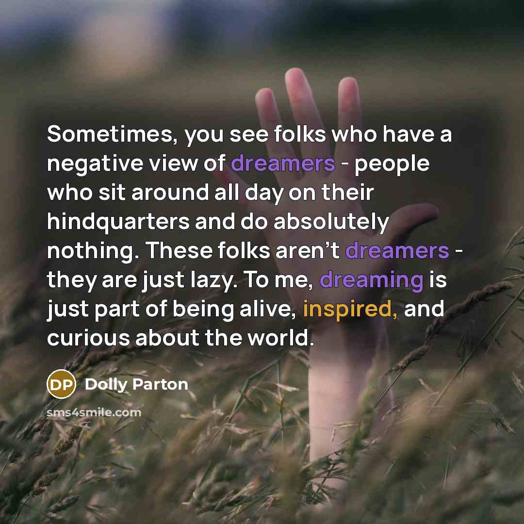 “Sometimes, you see folks who have a negative view of dreamers - people who sit around all day on their hindquarters and do absolutely nothing. These folks aren't dreamers - they are just lazy. To me, dreaming is just part of being alive, inspired, and curious about the world.” quote by Dolly Parton