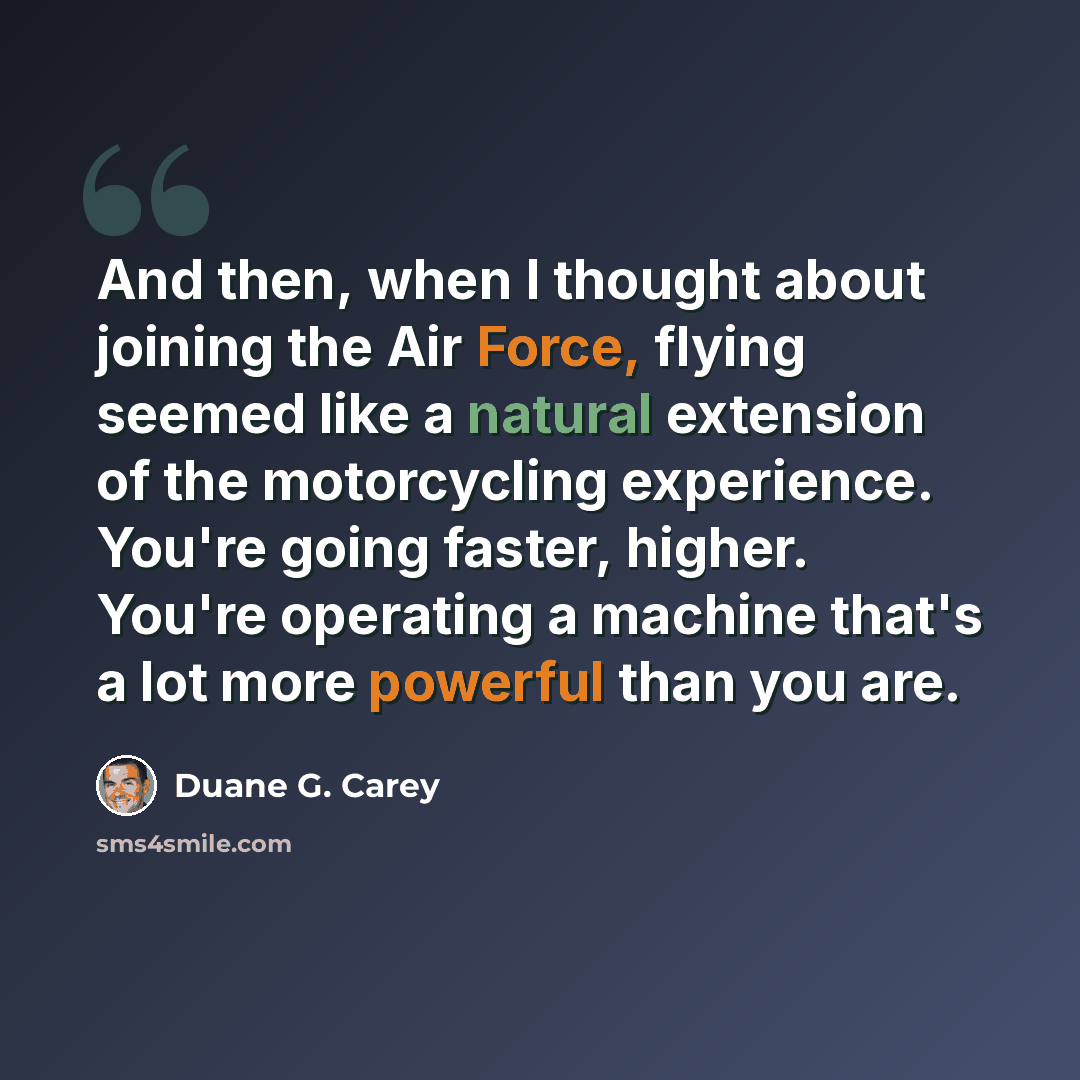 “And then, when I thought about joining the Air Force, flying seemed like a natural extension of the motorcycling experience. You're going faster, higher. You're operating a machine that's a lot more powerful than you are.” quote by Duane G. Carey