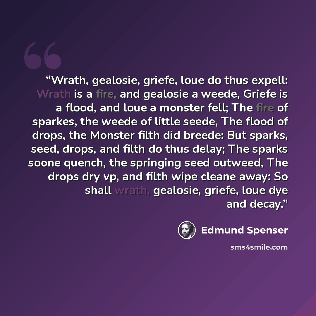 “Wrath, gealosie, griefe, loue do thus expell: Wrath is a fire, and gealosie a weede, Griefe is a flood, and loue a monster fell; The fire of sparkes, the weede of little seede, The flood of drops, the Monster filth did breede: But sparks, seed, drops, and filth do thus delay; The sparks soone…” quote by Edmund Spenser