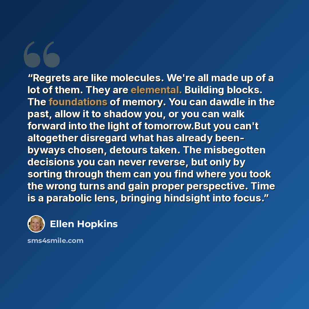 “Regrets are like molecules. We're all made up of a lot of them. They are elemental. Building blocks. The foundations of memory. You can dawdle in the past, allow it to shadow you, or you can walk forward into the light of tomorrow.But you can't altogether disregard what has already been- byways…” quote by Ellen Hopkins