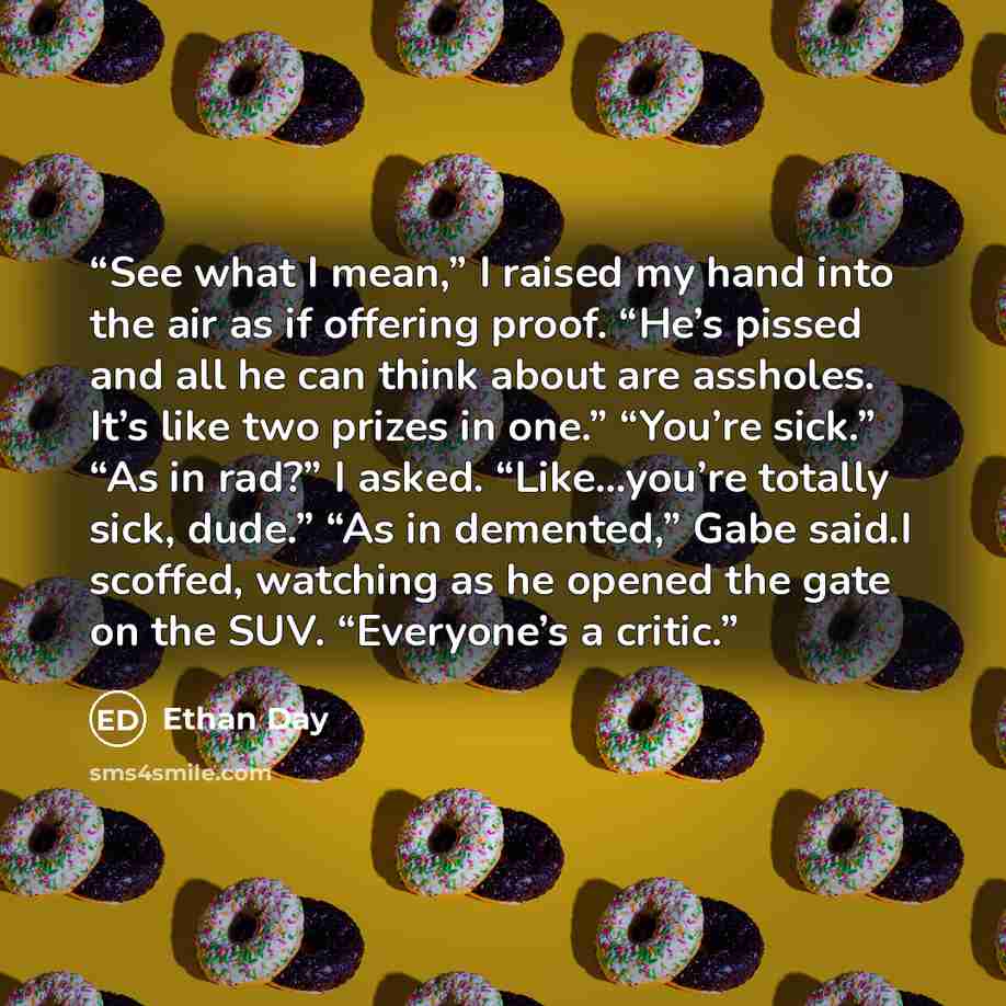 “See what I mean,” I raised my hand into the air as if offering proof. “He’s pissed and all he can think about are assholes. It’s like two prizes in one.” “You’re sick.” “As in rad?” I asked. “Like…you’re totally sick, dude.” “As in demented,” Gabe said.I scoffed, watching as he opened the gate on…” quote by Ethan Day