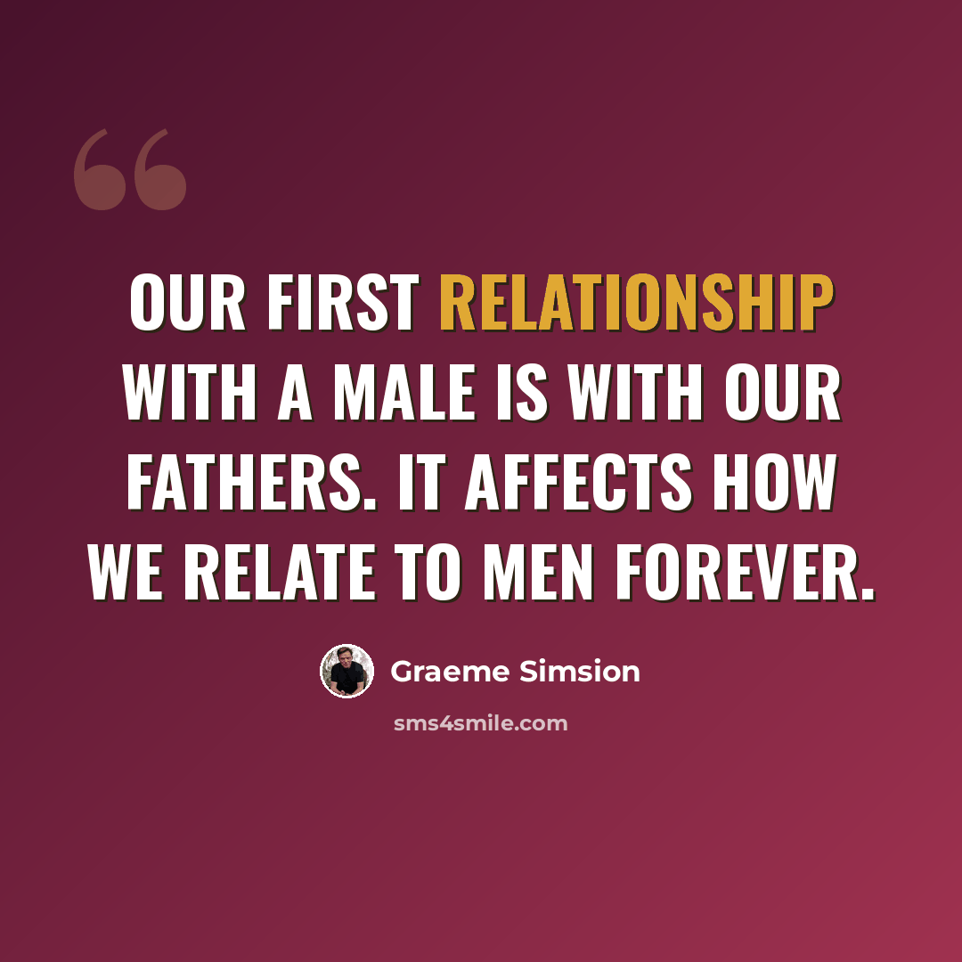 “Our first relationship with a male is with our fathers. It affects how we relate to men forever.” quote by Graeme Simsion