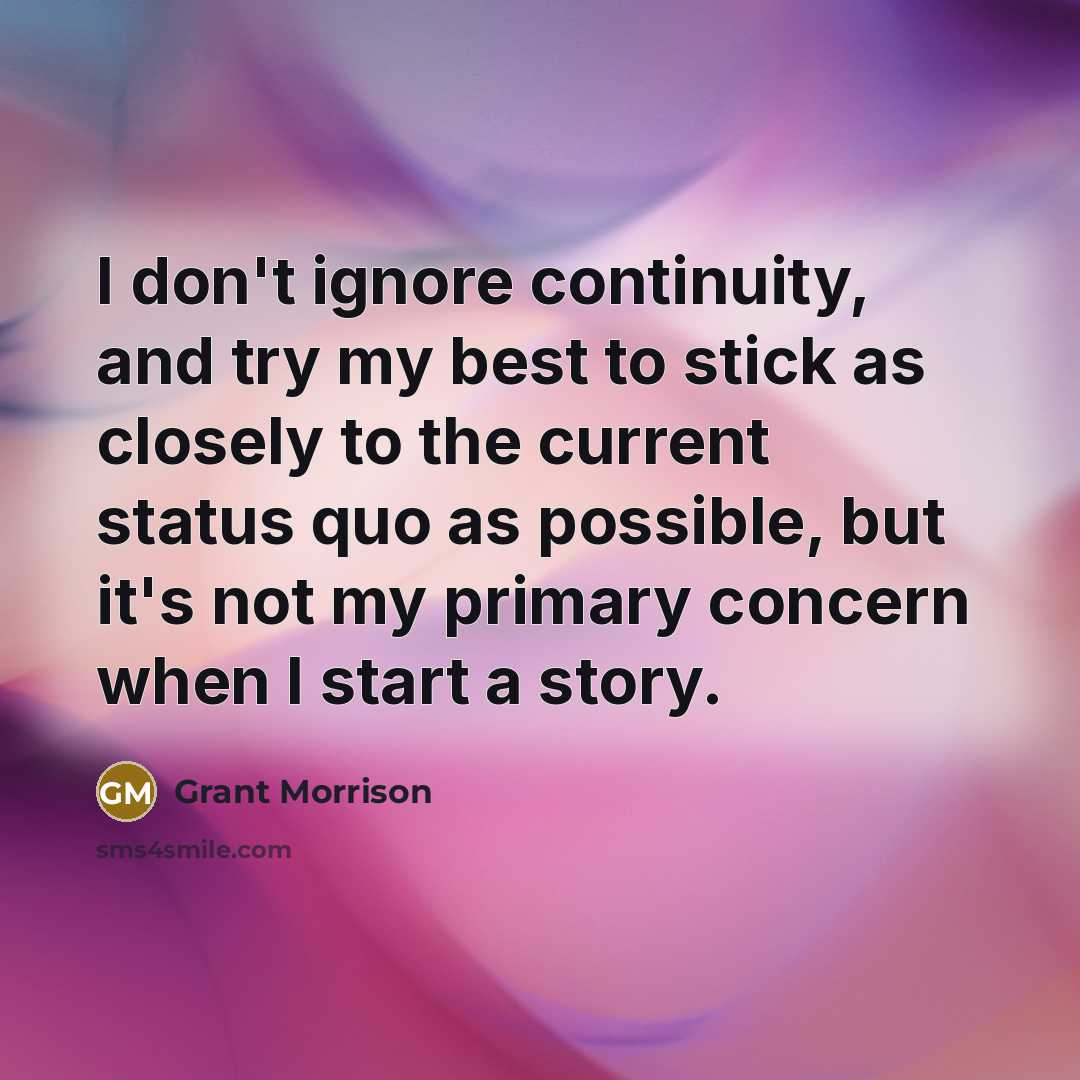 “I don't ignore continuity, and try my best to stick as closely to the current status quo as possible, but it's not my primary concern when I start a story.” quote by Grant Morrison