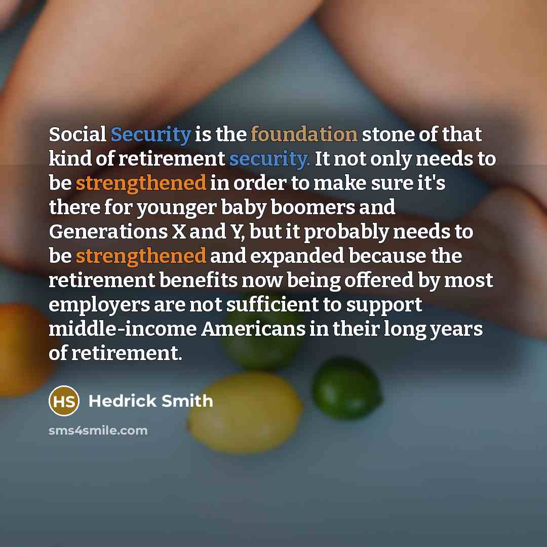 “Social Security is the foundation stone of that kind of retirement security. It not only needs to be strengthened in order to make sure it's there for younger baby boomers and Generations X and Y, but it probably needs to be strengthened and expanded because the retirement benefits now being…” quote by Hedrick Smith