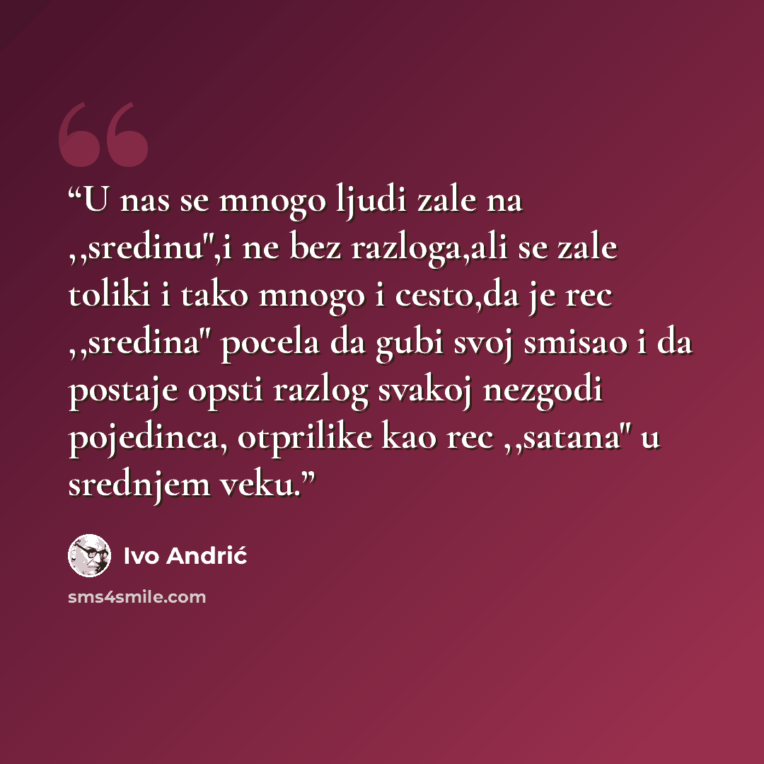 “U nas se mnogo ljudi zale na ,,sredinu",i ne bez razloga,ali se zale toliki i tako mnogo i cesto,da je rec ,,sredina" pocela da gubi svoj smisao i da postaje opsti razlog svakoj nezgodi pojedinca, otprilike kao rec ,,satana" u srednjem veku.” quote by Ivo Andrić