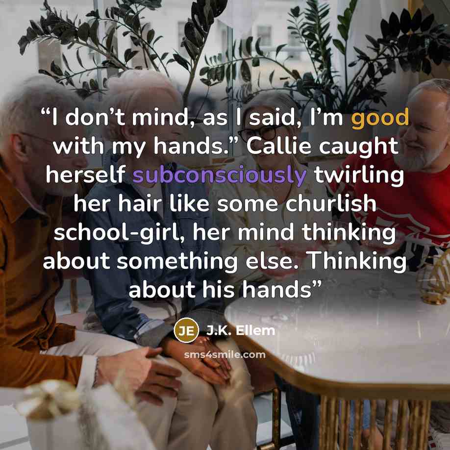 “I don’t mind, as I said, I’m good with my hands.” Callie caught herself subconsciously twirling her hair like some churlish school-girl, her mind thinking about something else. Thinking about his hands” quote by J.K. Ellem
