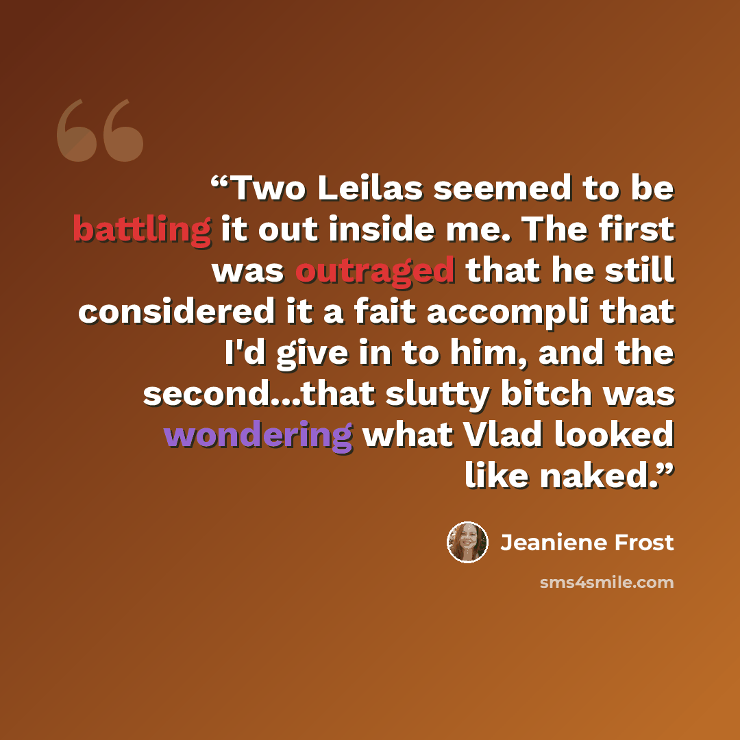 “Two Leilas seemed to be battling it out inside me. The first was outraged that he still considered it a fait accompli that I'd give in to him, and the second...that slutty bitch was wondering what Vlad looked like naked.” quote by Jeaniene Frost