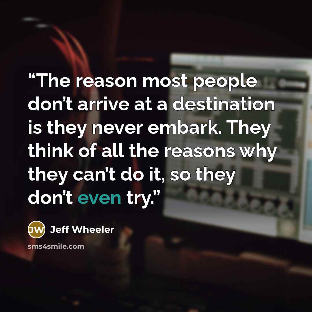 “The reason most people don’t arrive at a destination is they never embark. They think of all the reasons why they can’t do it, so they don’t even try.” quote by Jeff Wheeler