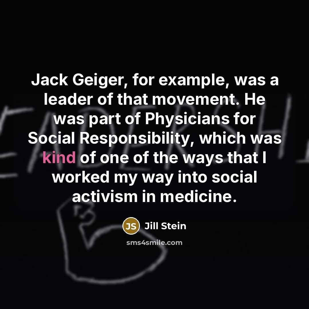 “Jack Geiger, for example, was a leader of that movement. He was part of Physicians for Social Responsibility, which was kind of one of the ways that I worked my way into social activism in medicine.” quote by Jill Stein