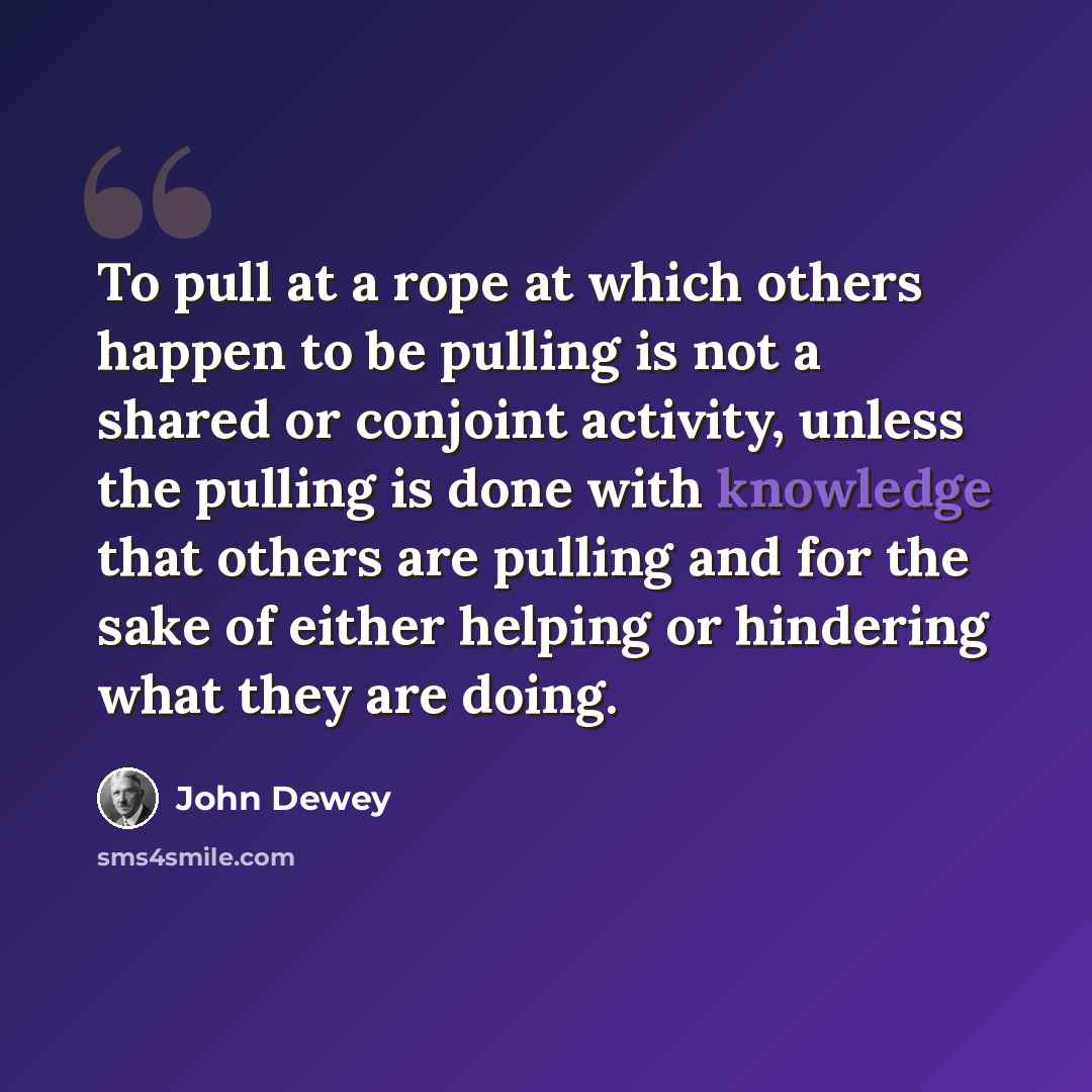 “To pull at a rope at which others happen to be pulling is not a shared or conjoint activity, unless the pulling is done with knowledge that others are pulling and for the sake of either helping or hindering what they are doing.” quote by John Dewey